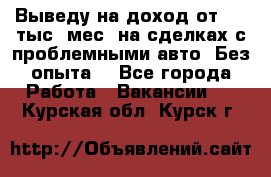 Выведу на доход от 400 тыс./мес. на сделках с проблемными авто. Без опыта. - Все города Работа » Вакансии   . Курская обл.,Курск г.